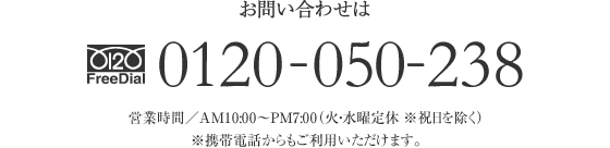 お問い合わせは FreeDial.0120-050-238 営業時間／AM10：00〜PM7：00（火・水曜定休 ※祝日を除く）※携帯電話からもご利用いただけます。 