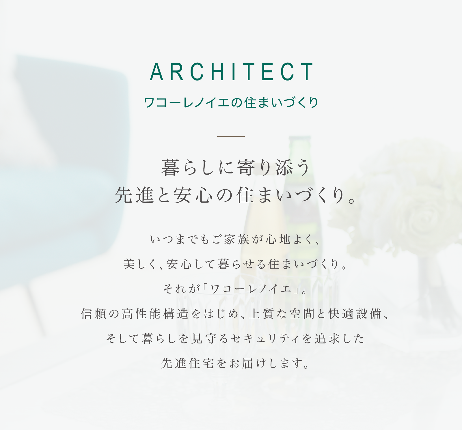 ARCHITECT ワコーレノイエの住まいづくり｜暮らしに寄り添う先進と安心の住まいづくり。いつまでもご家族が心地よく、美しく、安心して暮らせる住まいづくり。それが「ワコーレノイエ」。信頼の高性能構造をはじめ、上質な空間と快適設備、そして暮らしを見守るセキュリティを追求した先進住宅をお届けします。