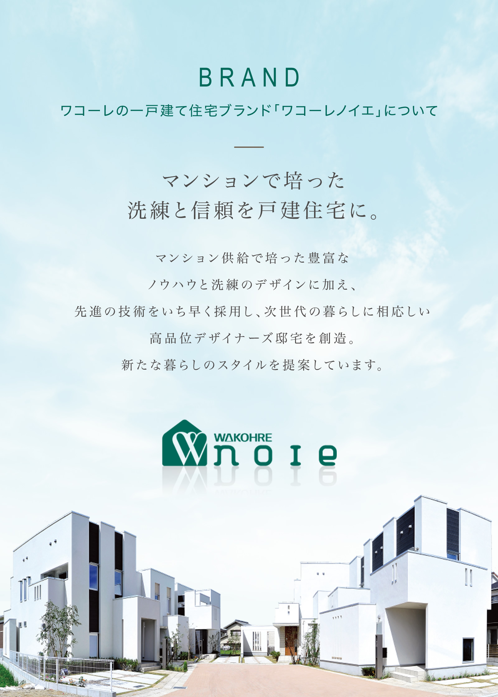 BRAND ワコーレの一戸建て住宅ブランド「ワコーレノイエ」について｜マンションで培った洗練と信頼を戸建住宅に。マンション供給で培った豊富なノウハウと洗練のデザインに加え、先進の技術をいち早く採用し、次世代の暮らしに相応しい高品位デザイナーズ邸宅を創造。新たな暮らしのスタイルを提案しています。
