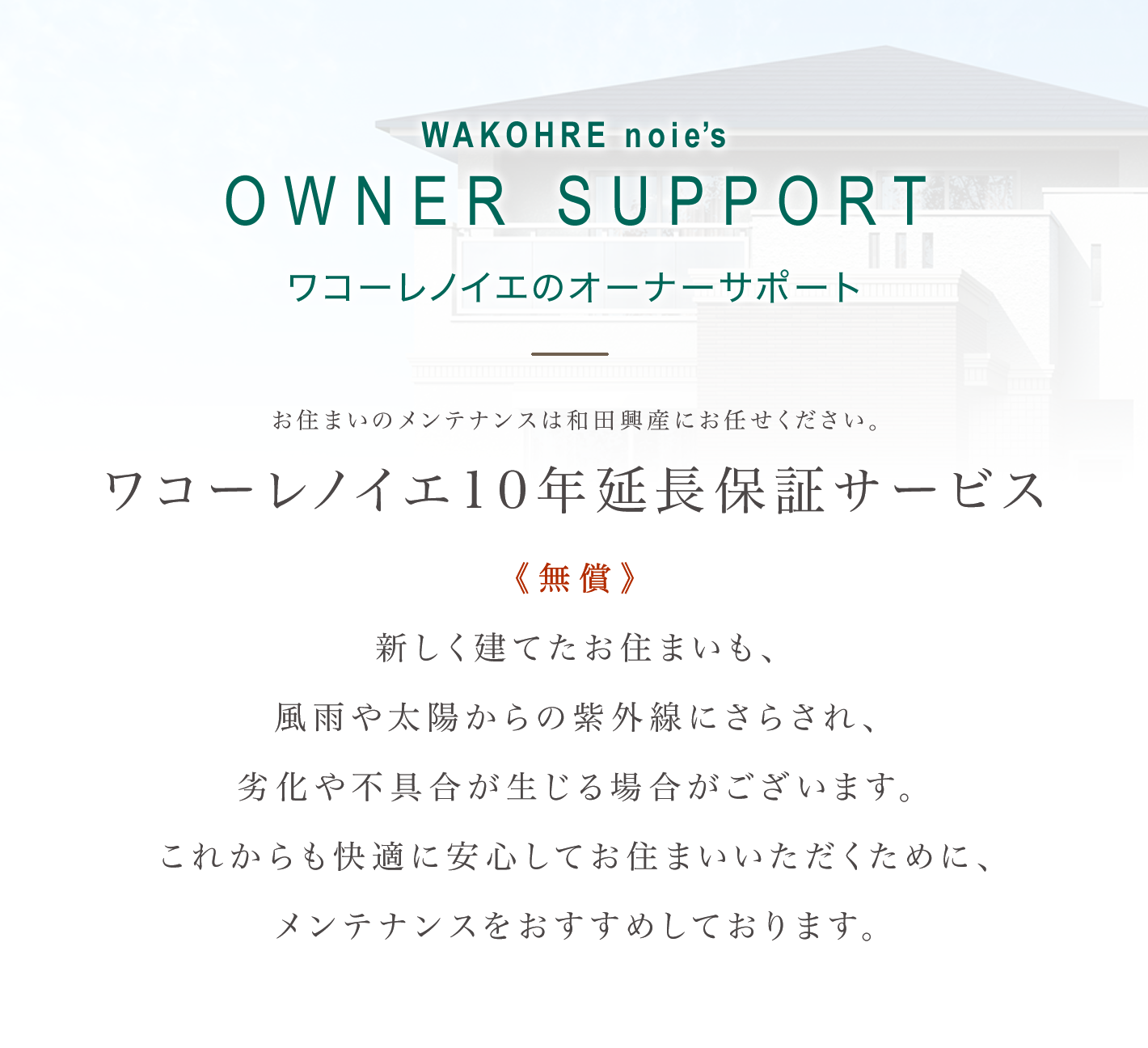 OWNER SUPPORT ワコーレノイエのオーナーサポート｜お住まいのメンテナンスは和田興産にお任せください。ワコーレノイエ10年延長保証サービス《無償》新しく建てたお住まいも、風雨や太陽からの紫外線にさらされ、劣化や不具合が生じる場合がございます。これからも快適に安心してお住まいいただくために、メンテナンスをおすすめしております。